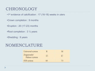 CHRONOLOGY
•1st evidence of calcification : 17 (16-18) weeks in utero
•Crown completion : 9 months
•Eruption : 20 (17-23) months
•Root completion : 3 ¼ years
•Shedding : 9 years
NOMENCLATURE
 