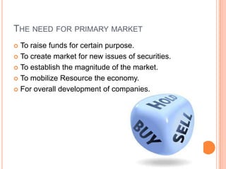 THE NEED FOR PRIMARY MARKET
 To raise funds for certain purpose.
 To create market for new issues of securities.

 To establish the magnitude of the market.

 To mobilize Resource the economy.

 For overall development of companies.
 