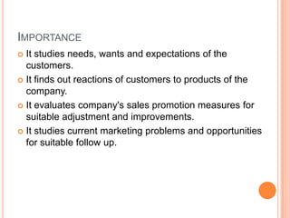 IMPORTANCE
 It studies needs, wants and expectations of the
  customers.
 It finds out reactions of customers to products of the
  company.
 It evaluates company's sales promotion measures for
  suitable adjustment and improvements.
 It studies current marketing problems and opportunities
  for suitable follow up.
 