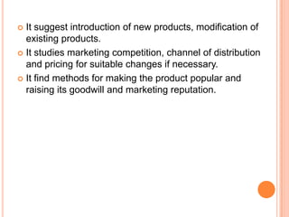  It suggest introduction of new products, modification of
  existing products.
 It studies marketing competition, channel of distribution
  and pricing for suitable changes if necessary.
 It find methods for making the product popular and
  raising its goodwill and marketing reputation.
 