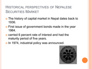 HISTORICAL PERSPECTIVES OF NEPALESE
SECURITIES MARKET
 The history of capital market in Nepal dates back to
  1936.
 First issue of government bonds made in the year
  1964.
 carried 6 percent rate of interest and had the
  maturity period of five years.
 In 1974, industrial policy was announced.
 