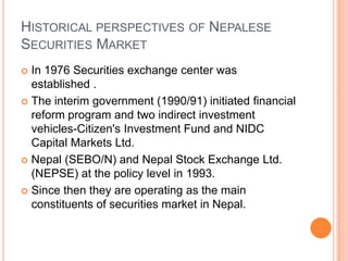 HISTORICAL PERSPECTIVES OF NEPALESE
SECURITIES MARKET
 In 1976 Securities exchange center was
  established .
 The interim government (1990/91) initiated financial
  reform program and two indirect investment
  vehicles-Citizen's Investment Fund and NIDC
  Capital Markets Ltd.
 Nepal (SEBO/N) and Nepal Stock Exchange Ltd.
  (NEPSE) at the policy level in 1993.
 Since then they are operating as the main
  constituents of securities market in Nepal.
 