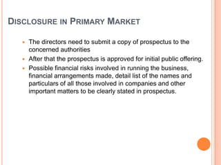 DISCLOSURE IN PRIMARY MARKET

    The directors need to submit a copy of prospectus to the
     concerned authorities
    After that the prospectus is approved for initial public offering.
    Possible financial risks involved in running the business,
     financial arrangements made, detail list of the names and
     particulars of all those involved in companies and other
     important matters to be clearly stated in prospectus.
 