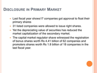 DISCLOSURE IN PRIMARY MARKET

    Last fiscal year shows17 companies got approval to float their
     primary shares
    31 listed companies were allowed to issue right shares.
    Yet the depreciating value of securities has reduced the
     market capitalization of the secondary market.
    The capital market regulator shave witnessed the registration
     of bonus shares worth Rs 4.41 billion of 62 companies and
     promoters shares worth Rs 1.8 billion of 18 companies in the
     last fiscal year.
 