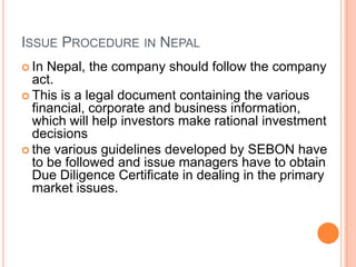 ISSUE PROCEDURE IN NEPAL
 In Nepal, the company should follow the company
  act.
 This is a legal document containing the various
  financial, corporate and business information,
  which will help investors make rational investment
  decisions
 the various guidelines developed by SEBON have
  to be followed and issue managers have to obtain
  Due Diligence Certificate in dealing in the primary
  market issues.
 