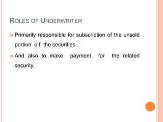 ROLES OF UNDERWRITER

   Primarily responsible for subscription of the unsold
    portion o f the securities .

   And also to make        payment   for   the related
    security.
 