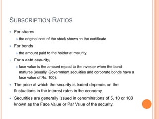 SUBSCRIPTION RATIOS
   For shares
       the original cost of the stock shown on the certificate
   For bonds
       the amount paid to the holder at maturity.
   For a debt security,
       face value is the amount repaid to the investor when the bond
        matures (usually, Government securities and corporate bonds have a
        face value of Rs. 100).
   The price at which the security is traded depends on the
    fluctuations in the interest rates in the economy
   Securities are generally issued in denominations of 5, 10 or 100
    known as the Face Value or Par Value of the security.
 