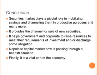 CONCLUSION
 Securities market plays a pivotal role in mobilizing
  savings and channeling them in productive purposes and
  many more.
 It provides the channel for sale of new securities.

 It helps government and corporate to raise resources to
  meet their requirements of investment and/or discharge
  some obligation.
 Nepalese capital market now is passing through a
  bearish situation.
 Finally, it is a vital part of the economy
 