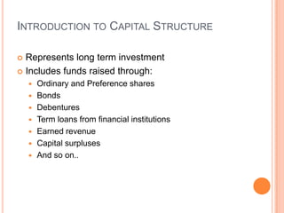 INTRODUCTION TO CAPITAL STRUCTURE

 Represents long term investment
 Includes funds raised through:
       Ordinary and Preference shares
       Bonds
       Debentures
       Term loans from financial institutions
       Earned revenue
       Capital surpluses
       And so on..
 