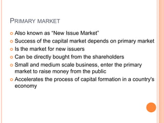PRIMARY MARKET
 Also known as “New Issue Market”
 Success of the capital market depends on primary market

 Is the market for new issuers

 Can be directly bought from the shareholders

 Small and medium scale business, enter the primary
  market to raise money from the public
 Accelerates the process of capital formation in a country's
  economy
 