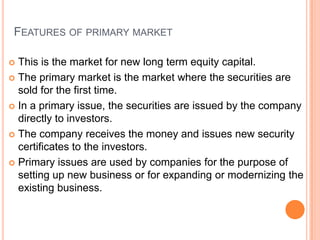 FEATURES OF PRIMARY MARKET

 This is the market for new long term equity capital.
 The primary market is the market where the securities are
  sold for the first time.
 In a primary issue, the securities are issued by the company
  directly to investors.
 The company receives the money and issues new security
  certificates to the investors.
 Primary issues are used by companies for the purpose of
  setting up new business or for expanding or modernizing the
  existing business.
 