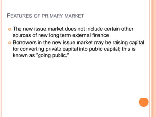 FEATURES OF PRIMARY MARKET

 The new issue market does not include certain other
  sources of new long term external finance
 Borrowers in the new issue market may be raising capital
  for converting private capital into public capital; this is
  known as "going public."
 