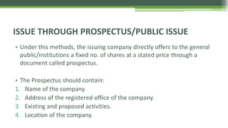 • Under this methods, the issuing company directly offers to the general
public/institutions a fixed no. of shares at a stated price through a
document called prospectus.
• The Prospectus should contain:
1. Name of the company.
2. Address of the registered office of the company.
3. Existing and proposed activities.
4. Location of the company.
ISSUE THROUGH PROSPECTUS/PUBLIC ISSUE
 