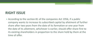 • According to the section 81 of the companies Act 1956, if a public
company wants to increase its subscribed capital by allotment of further
share after two years from the date of its formation or one year from
the date of its allotment, whichever is earlier, should offer share first to
its existing shareholders in proportion to the share held by them at the
time of offer.
RIGHT ISSUE
 