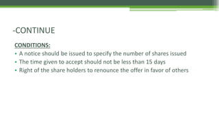 CONDITIONS:
• A notice should be issued to specify the number of shares issued
• The time given to accept should not be less than 15 days
• Right of the share holders to renounce the offer in favor of others
-CONTINUE
 