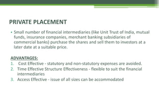 • Small number of financial intermediaries (like Unit Trust of India, mutual
funds, insurance companies, merchant banking subsidiaries of
commercial banks) purchase the shares and sell them to investors at a
later date at a suitable price.
ADVANTAGES:
1. Cost Effective - statutory and non-statutory expenses are avoided.
2. Time Effective Structure Effectiveness - flexible to suit the financial
intermediaries
3. Access Effective - issue of all sizes can be accommodated
PRIVATE PLACEMENT
 
