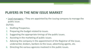 PLAYERS IN THE NEW ISSUE MARKET
• Lead managers – They are appointed by the issuing company to manage the
public issue.
DUTIES:
1. Drafting Prospectus.
2. Preparing the budget related to issues.
3. Suggesting the appropriate timings of the public issues.
4. Assisting in the marketing of public issues.
5. Advising the company in the appointment of the Registrar of the issue,
underwriter, brokers, bankers to the issue, advertising agents, etc.
6. Directing the various agencies involved in the public issues.
 