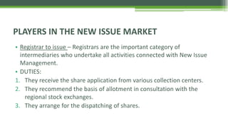• Registrar to issue – Registrars are the important category of
intermediaries who undertake all activities connected with New Issue
Management.
• DUTIES:
1. They receive the share application from various collection centers.
2. They recommend the basis of allotment in consultation with the
regional stock exchanges.
3. They arrange for the dispatching of shares.
PLAYERS IN THE NEW ISSUE MARKET
 