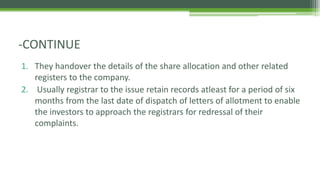 1. They handover the details of the share allocation and other related
registers to the company.
2. Usually registrar to the issue retain records atleast for a period of six
months from the last date of dispatch of letters of allotment to enable
the investors to approach the registrars for redressal of their
complaints.
-CONTINUE
 