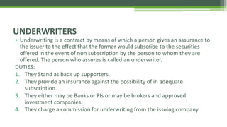 • Underwriting is a contract by means of which a person gives an assurance to
the issuer to the effect that the former would subscribe to the securities
offered in the event of non subscription by the person to whom they are
offered. The person who assures is called an underwriter.
DUTIES:
1. They Stand as back up supporters.
2. They provide an insurance against the possibility of in adequate
subscription.
3. They either may be Banks or FIs or may be brokers and approved
investment companies.
4. They charge a commission for underwriting from the issuing company.
UNDERWRITERS
 