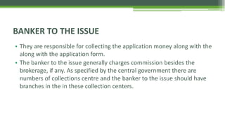 • They are responsible for collecting the application money along with the
along with the application form.
• The banker to the issue generally charges commission besides the
brokerage, if any. As specified by the central government there are
numbers of collections centre and the banker to the issue should have
branches in the in these collection centers.
BANKER TO THE ISSUE
 