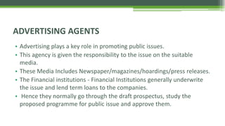 • Advertising plays a key role in promoting public issues.
• This agency is given the responsibility to the issue on the suitable
media.
• These Media Includes Newspaper/magazines/hoardings/press releases.
• The Financial institutions - Financial Institutions generally underwrite
the issue and lend term loans to the companies.
• Hence they normally go through the draft prospectus, study the
proposed programme for public issue and approve them.
ADVERTISING AGENTS
 