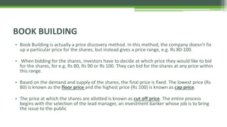 • Book Building is actually a price discovery method. In this method, the company doesn't fix
up a particular price for the shares, but instead gives a price range, e.g. Rs 80-100.
• When bidding for the shares, investors have to decide at which price they would like to bid
for the shares, for e.g. Rs 80, Rs 90 or Rs 100. They can bid for the shares at any price within
this range.
• Based on the demand and supply of the shares, the final price is fixed. The lowest price (Rs
80) is known as the floor price and the highest price (Rs 100) is known as cap price.
• The price at which the shares are allotted is known as cut off price. The entire process
begins with the selection of the lead manager, an investment banker whose job is to bring
the issue to the public
BOOK BUILDING
 