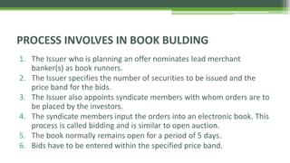 1. The Issuer who is planning an offer nominates lead merchant
banker(s) as book runners.
2. The Issuer specifies the number of securities to be issued and the
price band for the bids.
3. The Issuer also appoints syndicate members with whom orders are to
be placed by the investors.
4. The syndicate members input the orders into an electronic book. This
process is called bidding and is similar to open auction.
5. The book normally remains open for a period of 5 days.
6. Bids have to be entered within the specified price band.
PROCESS INVOLVES IN BOOK BULDING
 