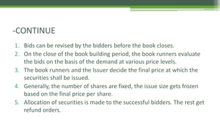 1. Bids can be revised by the bidders before the book closes.
2. On the close of the book building period, the book runners evaluate
the bids on the basis of the demand at various price levels.
3. The book runners and the Issuer decide the final price at which the
securities shall be issued.
4. Generally, the number of shares are fixed, the issue size gets frozen
based on the final price per share.
5. Allocation of securities is made to the successful bidders. The rest get
refund orders.
-CONTINUE
 