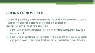 • According to the guidelines issued by the SEBI and controller of capital
issues Act 1947 the pricing of the issue is carried on.
GUIDELINES FOR ISSUE AT PREMIUM:
1. First issue of new companies set up by existing companies having a
track record.
2. First issue of existing privately/closely held or other existing unlisted
companies with three year track record of consistence profitability.
PRICING OF NEW ISSUE
 