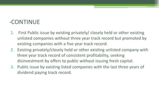 1. First Public issue by existing privately/ closely held or other existing
unlisted companies without three year track record but promoted by
existing companies with a five year track record.
2. Existing privately/closely held or other existing unlisted company with
three year track record of consistent profitability, seeking
disinvestment by offers to public without issuing fresh capital.
3. Public issue by existing listed companies with the last three years of
dividend paying track record.
-CONTINUE
 