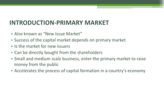 • Also known as “New Issue Market”
• Success of the capital market depends on primary market
• Is the market for new issuers
• Can be directly bought from the shareholders
• Small and medium scale business, enter the primary market to raise
money from the public
• Accelerates the process of capital formation in a country's economy
INTRODUCTION-PRIMARY MARKET
 