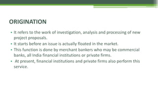 • It refers to the work of investigation, analysis and processing of new
project proposals.
• It starts before an issue is actually floated in the market.
• This function is done by merchant bankers who may be commercial
banks, all India financial institutions or private firms.
• At present, financial institutions and private firms also perform this
service.
ORIGINATION
 