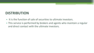 • It is the function of sale of securities to ultimate investors.
• This service is performed by brokers and agents who maintain a regular
and direct contact with the ultimate investors.
DISTRIBUTION
 