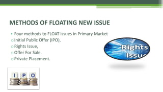 • Four methods to FLOAT issues in Primary Market
oInitial Public Offer (IPO),
oRights Issue,
oOffer For Sale.
oPrivate Placement.
METHODS OF FLOATING NEW ISSUE
 