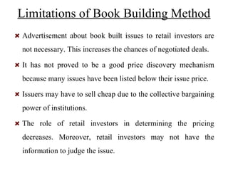 Limitations of Book Building Method
Advertisement about book built issues to retail investors are
not necessary. This increases the chances of negotiated deals.
It has not proved to be a good price discovery mechanism
because many issues have been listed below their issue price.
Issuers may have to sell cheap due to the collective bargaining
power of institutions.
The role of retail investors in determining the pricing
decreases. Moreover, retail investors may not have the
information to judge the issue.
 