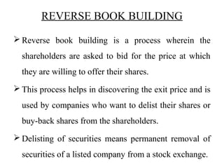 REVERSE BOOK BUILDING
 Reverse book building is a process wherein the
shareholders are asked to bid for the price at which
they are willing to offer their shares.
 This process helps in discovering the exit price and is
used by companies who want to delist their shares or
buy-back shares from the shareholders.
 Delisting of securities means permanent removal of
securities of a listed company from a stock exchange.
 