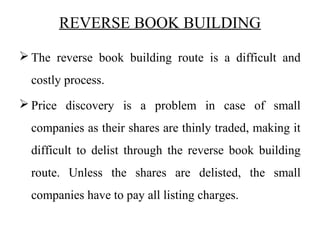 REVERSE BOOK BUILDING
 The reverse book building route is a difficult and
costly process.
 Price discovery is a problem in case of small
companies as their shares are thinly traded, making it
difficult to delist through the reverse book building
route. Unless the shares are delisted, the small
companies have to pay all listing charges.
 