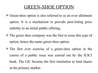 GREEN-SHOE OPTION
 Green-shoe option is also referred to as an over allotment
option. It is a mechanism to provide post-listing price
stability to an initial public offering.
 The green shoe company was the first to issue this type of
option, hence the name green-shoe option.
 The first ever exercise of a green-shoe option in the
course of a public issue was carried out by the ICICI
bank. The LIC became the first institution to lend shares
in the primary market.
 