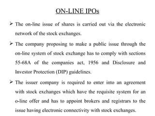 ON-LINE IPOs
 The on-line issue of shares is carried out via the electronic
network of the stock exchanges.
 The company proposing to make a public issue through the
on-line system of stock exchange has to comply with sections
55-68A of the companies act, 1956 and Disclosure and
Investor Protection (DIP) guidelines.
 The issuer company is required to enter into an agreement
with stock exchanges which have the requisite system for an
o-line offer and has to appoint brokers and registrars to the
issue having electronic connectivity with stock exchanges.
 