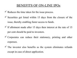 BENEFITS OF ON-LINE IPOs
 Reduces the time taken for the issue process.
 Securities get listed within 15 days from the closure of the
issue, thereby enabling faster access to funds.
 If allotment made after 15 days then interest at the rate of 15
per cent should be paid to investors.
 Corporates can reduce their stationery, printing and other
expenses.
 The investor also benefits as the system eliminates refunds
except in case of direct application.
 