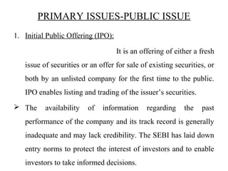 PRIMARY ISSUES-PUBLIC ISSUE
1. Initial Public Offering (IPO):
It is an offering of either a fresh
issue of securities or an offer for sale of existing securities, or
both by an unlisted company for the first time to the public.
IPO enables listing and trading of the issuer’s securities.
 The availability of information regarding the past
performance of the company and its track record is generally
inadequate and may lack credibility. The SEBI has laid down
entry norms to protect the interest of investors and to enable
investors to take informed decisions.
 