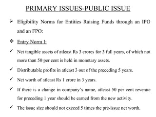 PRIMARY ISSUES-PUBLIC ISSUE
 Eligibility Norms for Entities Raising Funds through an IPO
and an FPO:
 Entry Norm I:
 Net tangible assets of atleast Rs 3 crores for 3 full years, of which not
more than 50 per cent is held in monetary assets.
 Distributable profits in atleast 3 out of the preceding 5 years.
 Net worth of atleast Rs 1 crore in 3 years.
 If there is a change in company’s name, atleast 50 per cent revenue
for preceding 1 year should be earned from the new activity.
 The issue size should not exceed 5 times the pre-issue net worth.
 