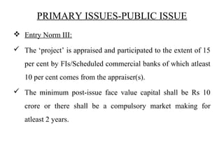 PRIMARY ISSUES-PUBLIC ISSUE
 Entry Norm III:
 The ‘project’ is appraised and participated to the extent of 15
per cent by FIs/Scheduled commercial banks of which atleast
10 per cent comes from the appraiser(s).
 The minimum post-issue face value capital shall be Rs 10
crore or there shall be a compulsory market making for
atleast 2 years.
 