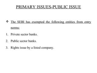 PRIMARY ISSUES-PUBLIC ISSUE
 The SEBI has exempted the following entities from entry
norms:
1. Private sector banks.
2. Public sector banks.
3. Rights issue by a listed company.
 