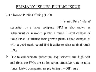 PRIMARY ISSUES-PUBLIC ISSUE
2. Follow-on Public Offering (FPO):
It is an offer of sale of
securities by a listed company. FPO is also known as
subsequent or seasoned public offering. Listed companies
issue FPOs to finance their growth plans. Listed companies
with a good track record find it easier to raise funds through
FPOs.
 Due to cumbersome procedural requirements and high cost
and time, the FPOs are no longer an attractive route to raise
funds. Listed companies are preferring the QIP route .
 