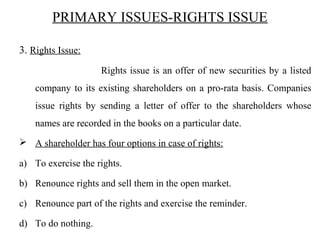 PRIMARY ISSUES-RIGHTS ISSUE
3. Rights Issue:
Rights issue is an offer of new securities by a listed
company to its existing shareholders on a pro-rata basis. Companies
issue rights by sending a letter of offer to the shareholders whose
names are recorded in the books on a particular date.
 A shareholder has four options in case of rights:
a) To exercise the rights.
b) Renounce rights and sell them in the open market.
c) Renounce part of the rights and exercise the reminder.
d) To do nothing.
 
