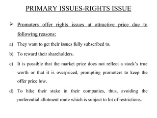 PRIMARY ISSUES-RIGHTS ISSUE
 Promoters offer rights issues at attractive price due to
following reasons:
a) They want to get their issues fully subscribed to.
b) To reward their shareholders.
c) It is possible that the market price does not reflect a stock’s true
worth or that it is overpriced, prompting promoters to keep the
offer price low.
d) To hike their stake in their companies, thus, avoiding the
preferential allotment route which is subject to lot of restrictions.
 