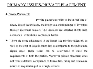 PRIMARY ISSUES-PRIVATE PLACEMENT
4. Private Placement:
Private placement refers to the direct sale of
newly issued securities by the issuer to a small number of investors
through merchant bankers. The investors are selected clients such
as financial institutions, corporates, banks.
 There are some advantages to the issuer like the time taken by, as
well as the cost of issue is much less as compared to the public and
rights issue. These issues can be tailor-made to suite the
requirements of both the parties. Moreover private placement does
not require detailed compliance of formalities, rating and disclosure
norms as required in public or rights issues.
 