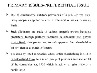 PRIMARY ISSUES-PREFERENTIAL ISSUE
 Due to cumbersome statutory provisions of a public/rights issue,
many companies opt for preferential allotment of shares for raising
funds.
 Such allotments are made to various strategic groups including
promoters, foreign partners, technical collaborators and private
equity funds. Companies need to seek approval from shareholders
for preferential allotment of shares.
 It is done by listed companies, whose entire shareholding is held in
dematerialised form, to a select group of persons under section 81
of the companies act, 1956 which is neither a rights issue or a
public issue.
 